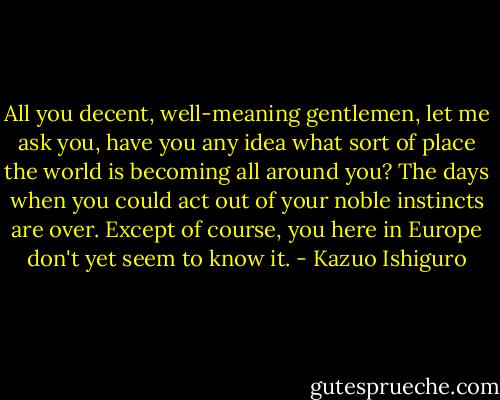 All you decent, well-meaning gentlemen, let me ask you, have you any idea what sort of place the world is becoming all around you? The days when you could act out of your noble instincts are over. Except of course, you here in Europe don't yet seem to know it. - Kazuo Ishiguro