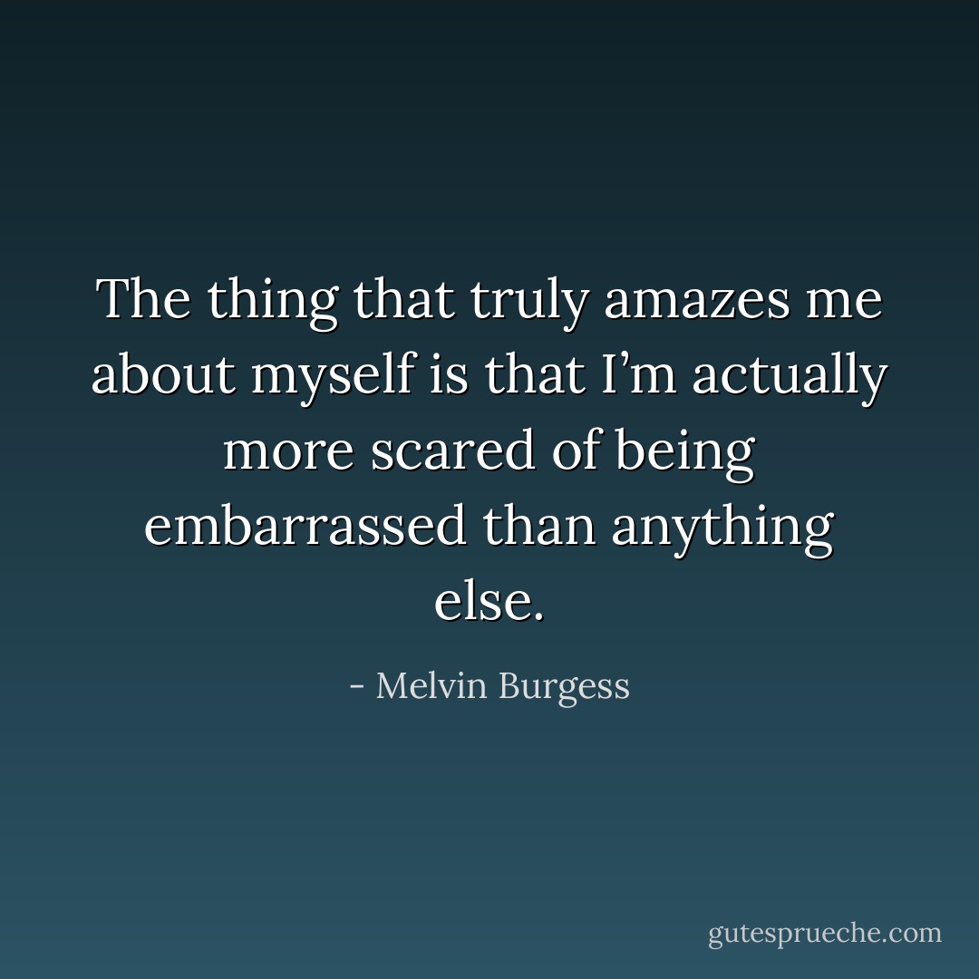 The thing that truly amazes me about myself is that I’m actually more scared of being embarrassed than anything else. - Melvin Burgess