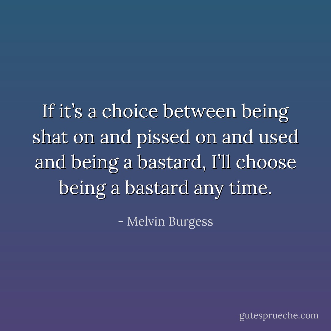 If it’s a choice between being shat on and pissed on and used and being a bastard, I’ll choose being a bastard any time. - Melvin Burgess