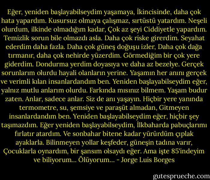Eğer, yeniden başlayabilseydim yaşamaya,<br />İkincisinde, daha çok hata yapardım.<br />Kusursuz olmaya çalışmaz, sırtüstü yatardım.<br />Neşeli olurdum, ilkinde olmadığım kadar,<br />Çok az şeyi<br />Ciddiyetle yapardım.<br />Temizlik sorun bile olmazdı asla.<br />Daha çok riske girerdim.<br />Seyahat ederdim daha fazla.<br />Daha çok güneş doğuşu izler,<br />Daha çok dağa tırmanır, daha çok nehirde yüzerdim.<br />Görmediğim bir çok yere giderdim.<br />Dondurma yerdim doyasıya ve daha az bezelye.<br />Gerçek sorunlarım olurdu hayali olanların yerine.<br />Yaşamın her anını gerçek ve verimli kılan insanlardandım ben.<br />Yeniden başlayabilseydim eğer, yalnız mutlu anlarım olurdu.<br />Farkında mısınız bilmem. Yaşam budur zaten.<br />Anlar, sadece anlar. Siz de anı yaşayın.<br />Hiçbir yere yanında termometre, su, şemsiye ve paraşüt almadan,<br />Gitmeyen insanlardandım ben.<br />Yeniden başlayabilseydim eğer, hiçbir şey taşımazdım.<br />Eğer yeniden başlayabilseydim,<br />İlkbaharda pabuçlarımı fırlatır atardım.<br />Ve sonbahar bitene kadar yürürdüm çıplak ayaklarla.<br />Bilinmeyen yollar keşfeder, güneşin tadına varır,<br />Çocuklarla oynardım, bir şansım olsaydı eğer.<br />Ama işte 85'indeyim ve biliyorum…<br />Ölüyorum… - Jorge Luis Borges