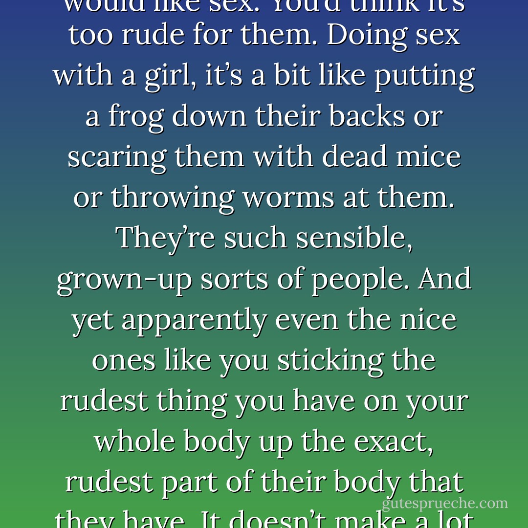 Sex is . . . well, it’s so rude, isn’t it? You wouldn’t think girls would like sex. You’d think it’s too rude for them. Doing sex with a girl, it’s a bit like putting a frog down their backs or scaring them with dead mice or throwing worms at them. They’re such sensible, grown-up sorts of people. And yet apparently even the nice ones like you sticking the rudest thing you have on your whole body up the exact, rudest part of their body that they have. It doesn’t make a lot of sense to me! - Melvin Burgess