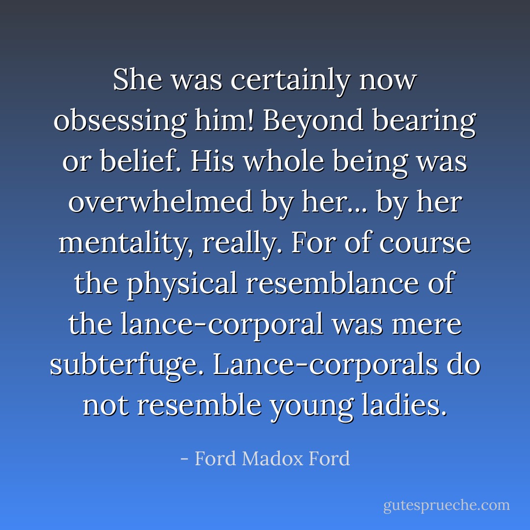 She was certainly now obsessing him! Beyond bearing or belief. His whole being was overwhelmed by her... by her mentality, really. For of course the physical resemblance of the lance-corporal was mere subterfuge. Lance-corporals do not resemble young ladies. - Ford Madox Ford