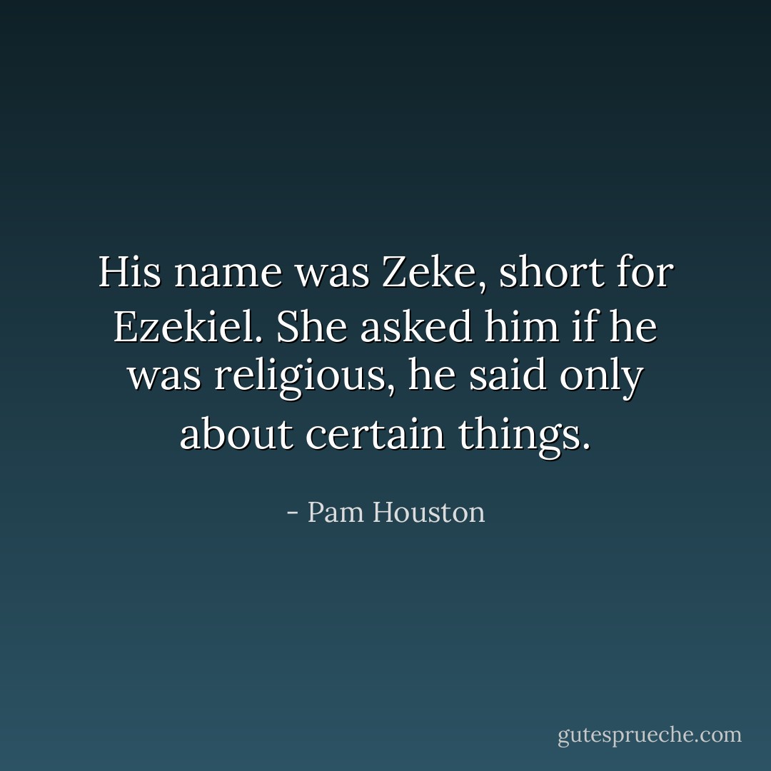 His name was Zeke, short for Ezekiel. She asked him if he was religious, he said only about certain things. - Pam Houston