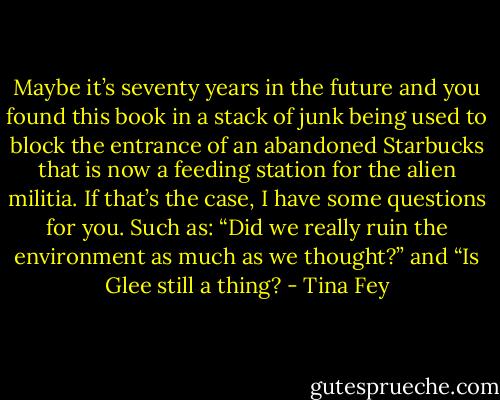 Maybe it’s seventy years in the future and you found this book in a stack of junk being used to block the entrance of an abandoned Starbucks that is now a feeding station for the alien militia. If that’s the case, I have some questions for you. Such as: “Did we really ruin the environment as much as we thought?” and “Is Glee still a thing? - Tina Fey