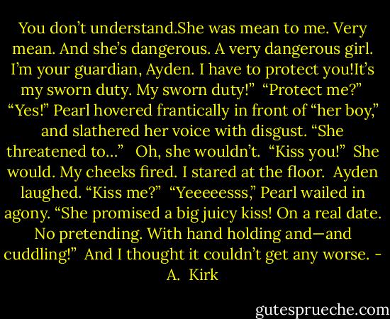 You don’t understand.She was mean to me. Very mean. And she’s dangerous. A very dangerous girl. I’m your guardian, Ayden. I have to protect you!It’s my sworn duty. My sworn duty!”<br /><br />“Protect me?”<br /><br />“Yes!” Pearl hovered frantically in front of “her boy,” and slathered her voice with disgust. “She threatened to…” <br /><br />Oh, she wouldn’t.<br /><br />“Kiss you!”<br /><br />She would. My cheeks fired. I stared at the floor.<br /><br />Ayden laughed. “Kiss me?”<br /><br />“Yeeeeesss,” Pearl wailed in agony. “She promised a big juicy kiss! On a real date. No pretending. With hand holding and—and cuddling!”<br /><br />And I thought it couldn’t get any worse. - A.  Kirk