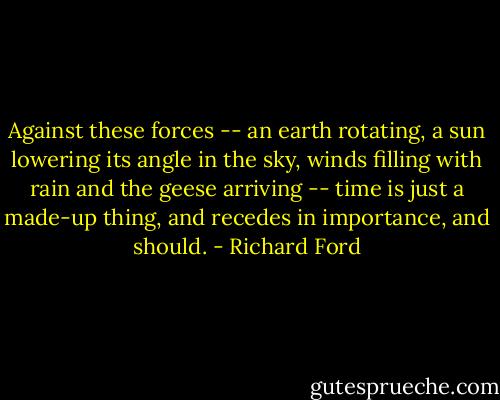Against these forces -- an earth rotating, a sun lowering its angle in the sky, winds filling with rain and the geese arriving -- time is just a made-up thing, and recedes in importance, and should. - Richard Ford