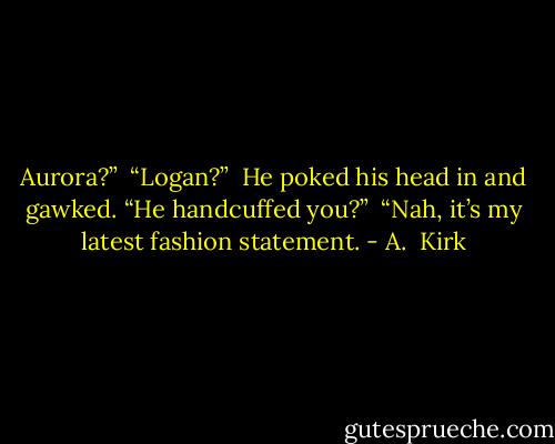 Aurora?”<br /><br />“Logan?”<br /><br />He poked his head in and gawked. “He handcuffed you?”<br /><br />“Nah, it’s my latest fashion statement. - A.  Kirk