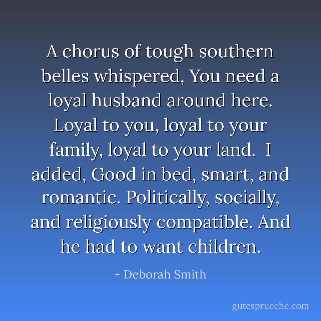 A chorus of tough southern belles whispered, You need a loyal husband around here. Loyal to you, loyal to your family, loyal to your land.<br /><br />I added, Good in bed, smart, and romantic. Politically, socially, and religiously compatible. And he had to want children. - Deborah Smith