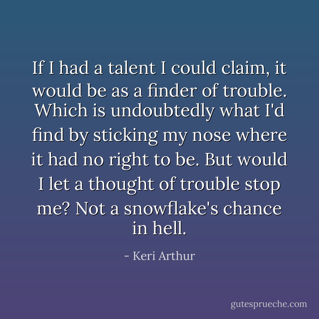 If I had a talent I could claim, it would be as a finder of trouble. Which is undoubtedly what I'd find by sticking my nose where it had no right to be. But would I let a thought of trouble stop me? Not a snowflake's chance in hell. - Keri Arthur