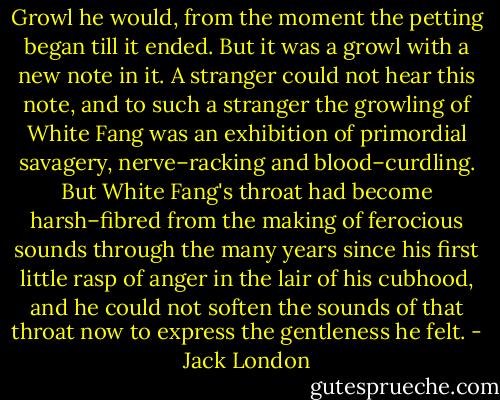 Growl he would, from the moment the petting began till it ended. But it was a growl with a new note in it. A stranger could not hear this note, and to such a stranger the growling of White Fang was an exhibition of primordial savagery, nerve–racking and blood–curdling. But White Fang's throat had become harsh–fibred from the making of ferocious sounds through the many years since his first little rasp of anger in the lair of his cubhood, and he could not soften the sounds of that throat now to express the gentleness he felt. - Jack London