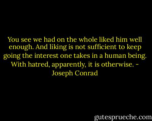 You see we had on the whole liked him well enough. And liking is not sufficient to keep going the interest one takes in a human being. With hatred, apparently, it is otherwise. - Joseph Conrad