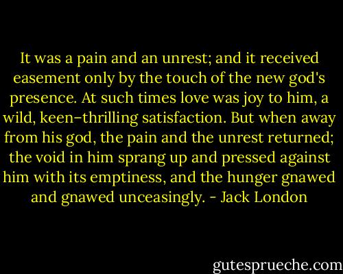 It was a pain and an unrest; and it received easement only by the touch of the new god's presence. At such times love was joy to him, a wild, keen–thrilling satisfaction. But when away from his god, the pain and the unrest returned; the void in him sprang up and pressed against him with its emptiness, and the hunger gnawed and gnawed unceasingly. - Jack London
