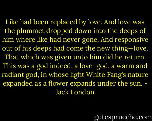Like had been replaced by love. And love was the plummet dropped down into the deeps of him where like had never gone. And responsive out of his deeps had come the new thing—love. That which was given unto him did he return. This was a god indeed, a love–god, a warm and radiant god, in whose light White Fang's nature expanded as a flower expands under the sun. - Jack London