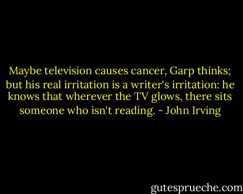 Maybe television causes cancer, Garp thinks; but his real irritation is a writer's irritation: he knows that wherever the TV glows, there sits someone who isn't reading. - John Irving