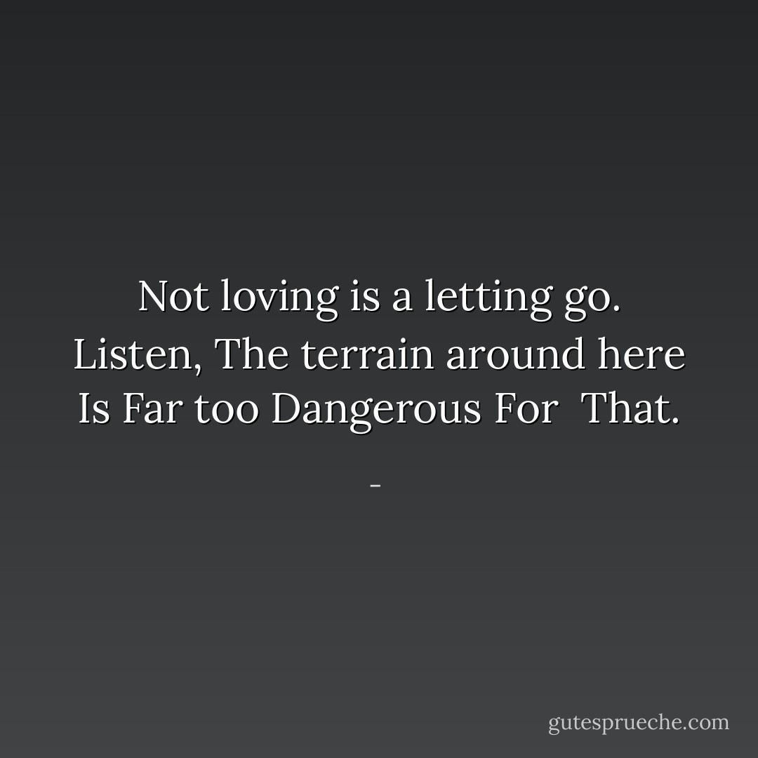Not loving is a letting go.<br />Listen,<br />The terrain around here<br />Is<br />Far too<br />Dangerous<br />For <br />That. - 