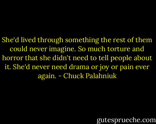 She'd lived through something the rest of them could never imagine. So much torture and horror that she didn't need to tell people about it. She'd never need drama or joy or pain ever again. - Chuck Palahniuk