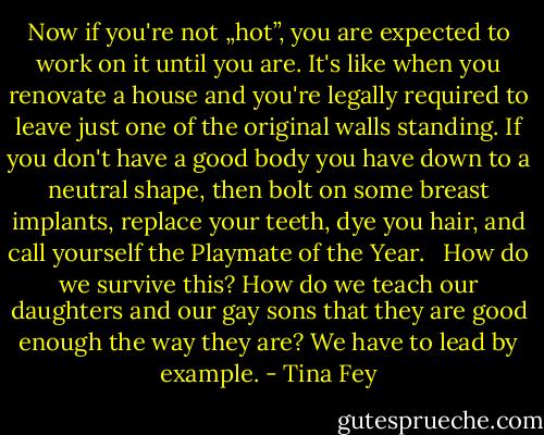 Now if you're not „hot”, you are expected to work on it until you are. It's like when you renovate a house and you're legally required to leave just one of the original walls standing. If you don't have a good body you have down to a neutral shape, then bolt on some breast implants, replace your teeth, dye you hair, and call yourself the Playmate of the Year. <br /> How do we survive this? How do we teach our daughters and our gay sons that they are good enough the way they are? We have to lead by example. - Tina Fey