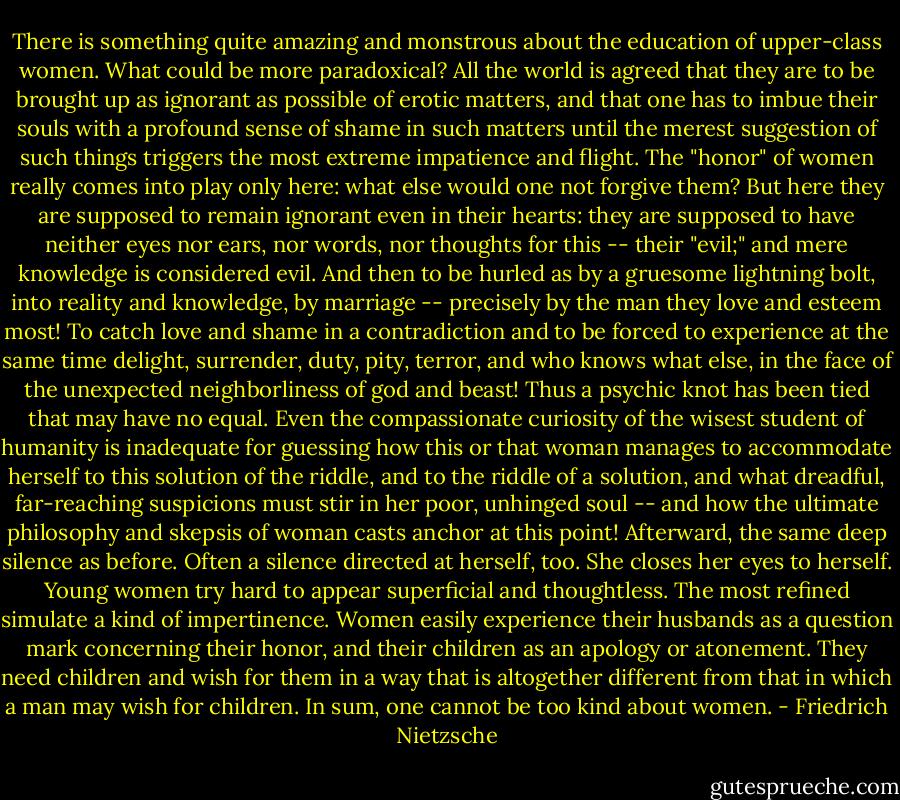 There is something quite amazing and monstrous about the education of upper-class women. What could be more paradoxical? All the world is agreed that they are to be brought up as ignorant as possible of erotic matters, and that one has to imbue their souls with a profound sense of shame in such matters until the merest suggestion of such things triggers the most extreme impatience and flight. The "honor" of women really comes into play only here: what else would one not forgive them? But here they are supposed to remain ignorant even in their hearts: they are supposed to have neither eyes nor ears, nor words, nor thoughts for this -- their "evil;" and mere knowledge is considered evil. And then to be hurled as by a gruesome lightning bolt, into reality and knowledge, by marriage -- precisely by the man they love and esteem most! To catch love and shame in a contradiction and to be forced to experience at the same time delight, surrender, duty, pity, terror, and who knows what else, in the face of the unexpected neighborliness of god and beast!<br />Thus a psychic knot has been tied that may have no equal. Even the compassionate curiosity of the wisest student of humanity is inadequate for guessing how this or that woman manages to accommodate herself to this solution of the riddle, and to the riddle of a solution, and what dreadful, far-reaching suspicions must stir in her poor, unhinged soul -- and how the ultimate philosophy and skepsis of woman casts anchor at this point!<br />Afterward, the same deep silence as before. Often a silence directed at herself, too. She closes her eyes to herself.<br />Young women try hard to appear superficial and thoughtless. The most refined simulate a kind of impertinence.<br />Women easily experience their husbands as a question mark concerning their honor, and their children as an apology or atonement. They need children and wish for them in a way that is altogether different from that in which a man may wish for children.<br />In sum, one cannot be too kind about women. - Friedrich Nietzsche