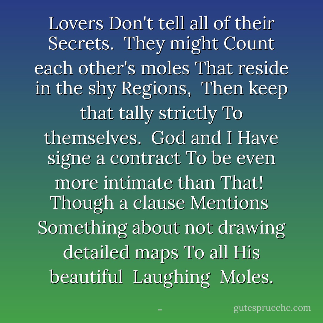 Lovers<br />Don't tell all of their<br />Secrets.<br /><br />They might<br />Count each other's moles<br />That reside in the shy<br />Regions,<br /><br />Then keep that tally strictly<br />To themselves.<br /><br />God and I<br />Have signe a contract<br />To be even more intimate than<br />That!<br /><br />Though a clause<br />Mentions<br /><br />Something about not drawing detailed maps<br />To all His beautiful<br /><br />Laughing <br />Moles. - 