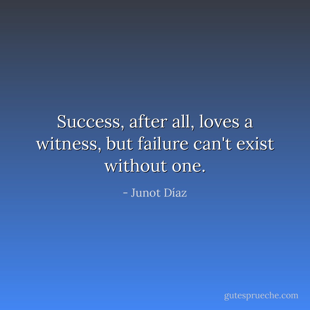 Success, after all, loves a witness, but failure can't exist without one. - Junot Díaz