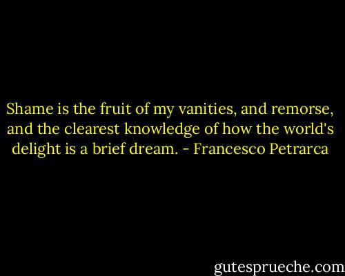 Shame is the fruit of my vanities, and remorse, and the clearest knowledge of how the world's delight is a brief dream. - Francesco Petrarca