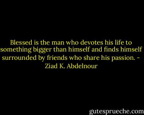 Blessed is the man who devotes his life to something bigger than himself and finds himself surrounded by friends who share his passion. - Ziad K. Abdelnour