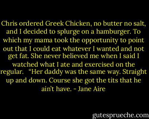 Chris ordered Greek Chicken, no butter no salt, and I decided to splurge on a hamburger. To which my mama took the opportunity to point out that I could eat whatever I wanted and not get fat. She never believed me when I said I watched what I ate and exercised on the regular. <br /><br />“Her daddy was the same way. Straight up and down. Course she got the tits that he ain’t have. - Jane Aire
