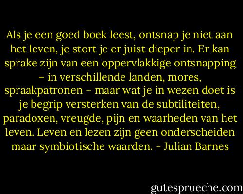Als je een goed boek leest, ontsnap je niet aan het leven, je stort je er juist dieper in. Er kan sprake zijn van een oppervlakkige ontsnapping – in verschillende landen, mores, spraakpatronen – maar wat je in wezen doet is je begrip versterken van de subtiliteiten, paradoxen, vreugde, pijn en waarheden van het leven. Leven en lezen zijn geen onderscheiden maar symbiotische waarden. - Julian Barnes