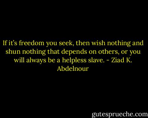 If it’s freedom you seek, then wish nothing and shun nothing that depends on others, or you will always be a helpless slave. - Ziad K. Abdelnour