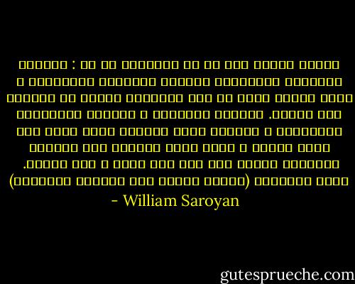 للحظة أبدية كان هو كل الأشياء فى آن : الطائر والسمكة والحيوان القارض والزاحف والإنسان ، وكان أمامه محيط من أثر الإنسان يتموج فى الظلام بلا نهاية. احترقت المدينة ، وتمردت الجماهير المحتشدة ، والأرض تدور مبتعدة وحين أدرك أنه يفعل مثلها ، أدار وجهه الضائع إلى السماء الخالية وأصبح بلا حلم ولا حياة ، لقد اكتمل.<br /><br />وليم سارويان<br />(الشاب الجرئ على العقلة الطائرة) - William Saroyan