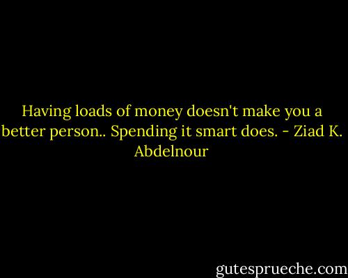 Having loads of money doesn't make you a better person.. Spending it smart does. - Ziad K. Abdelnour