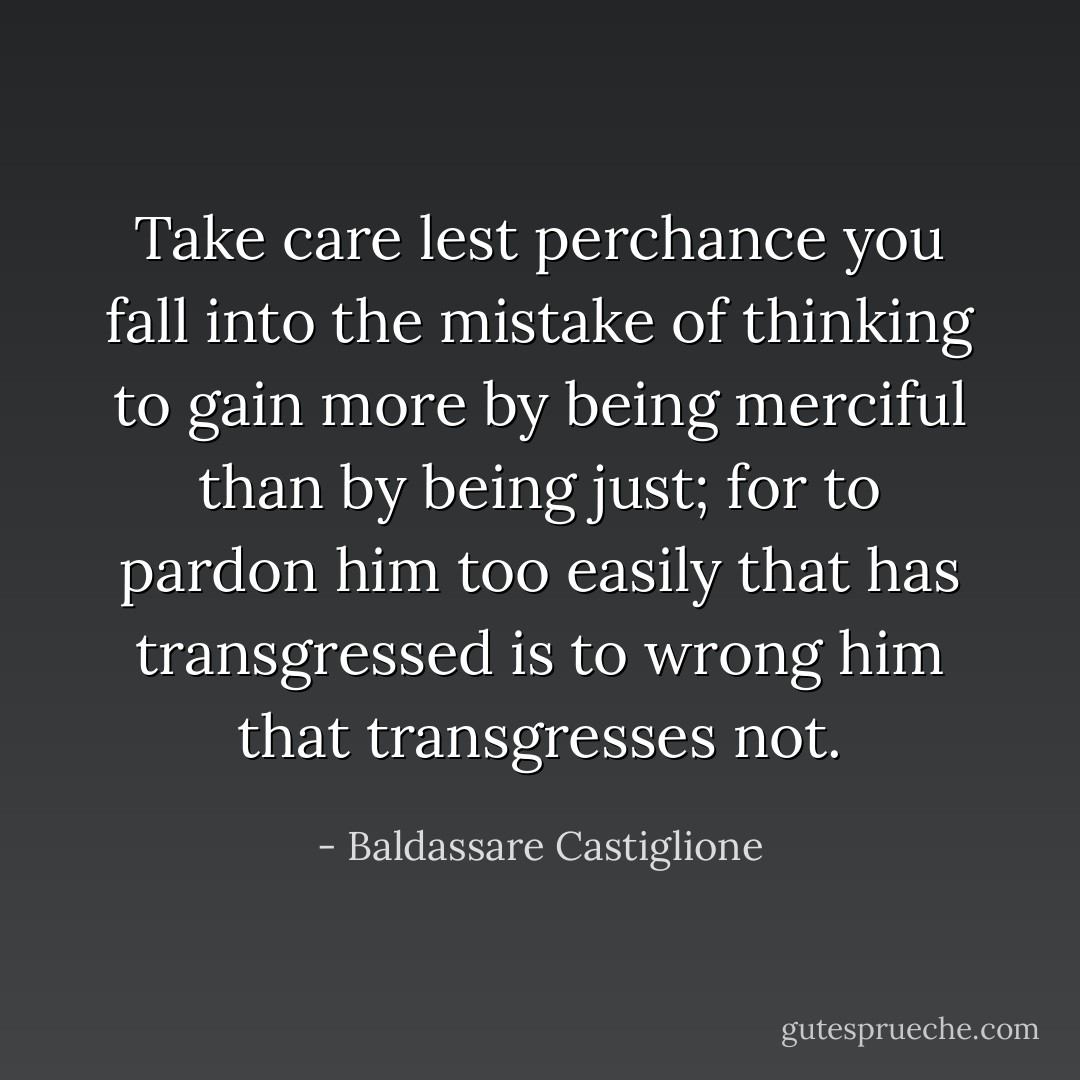 Take care lest perchance you fall into the mistake of thinking to gain more by being merciful than by being just; for to pardon him too easily that has transgressed is to wrong him that transgresses not. - Baldassare Castiglione
