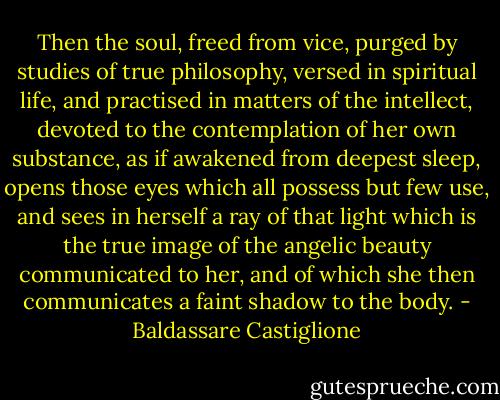 Then the soul, freed from vice, purged by studies of true philosophy, versed in spiritual life, and practised in matters of the intellect, devoted to the contemplation of her own substance, as if awakened from deepest sleep, opens those eyes which all possess but few use, and sees in herself a ray of that light which is the true image of the angelic beauty communicated to her, and of which she then communicates a faint shadow to the body. - Baldassare Castiglione