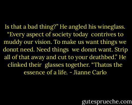 Is that a bad thing?” He angled his wineglass. “Every aspect of society today<br /><br />contrives to muddy our vision. To make us want things we don‟t need. Need things<br /><br />we don‟t want. Strip all of that away and cut to your deathbed.” He clinked their<br /><br />glasses together. “That‟s the essence of a life. - Jianne Carlo