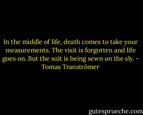 In the middle of life, death comes<br />to take your measurements. The visit<br />is forgotten and life goes on. But the suit<br />is being sewn on the sly. - Tomas Tranströmer