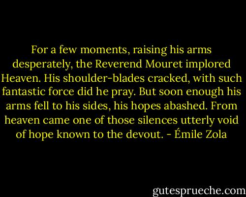 For a few moments, raising his arms desperately, the Reverend Mouret implored Heaven. His shoulder-blades cracked, with such fantastic force did he pray. But soon enough his arms fell to his sides, his hopes abashed. From heaven came one of those silences utterly void of hope known to the devout. - Émile Zola