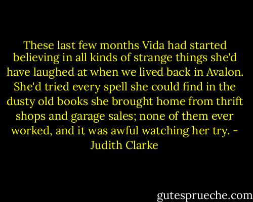 These last few months Vida had started believing in all kinds of strange things she'd have laughed at when we lived back in Avalon. She'd tried every spell she could find in the dusty old books she brought home from thrift shops and garage sales; none of them ever worked, and it was awful watching her try. - Judith Clarke