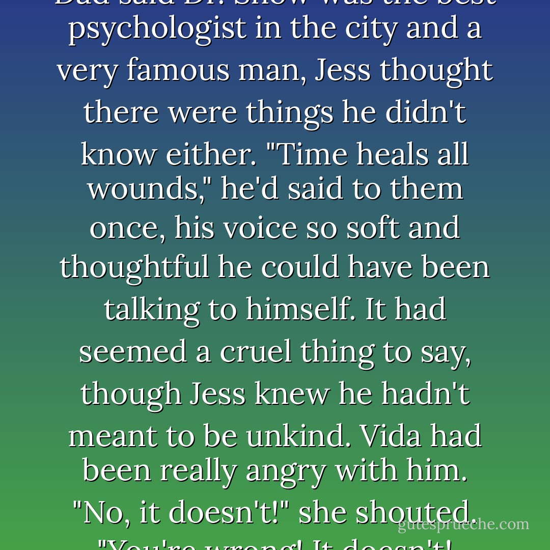 And sometimes, even though Dad said Dr. Snow was the best psychologist in the city and a very famous man, Jess thought there were things he didn't know either. "Time heals all wounds," he'd said to them once, his voice so soft and thoughtful he could have been talking to himself. It had seemed a cruel thing to say, though Jess knew he hadn't meant to be unkind. Vida had been really angry with him.<br />"No, it doesn't!" she shouted. "You're wrong! It doesn't! - Judith Clarke