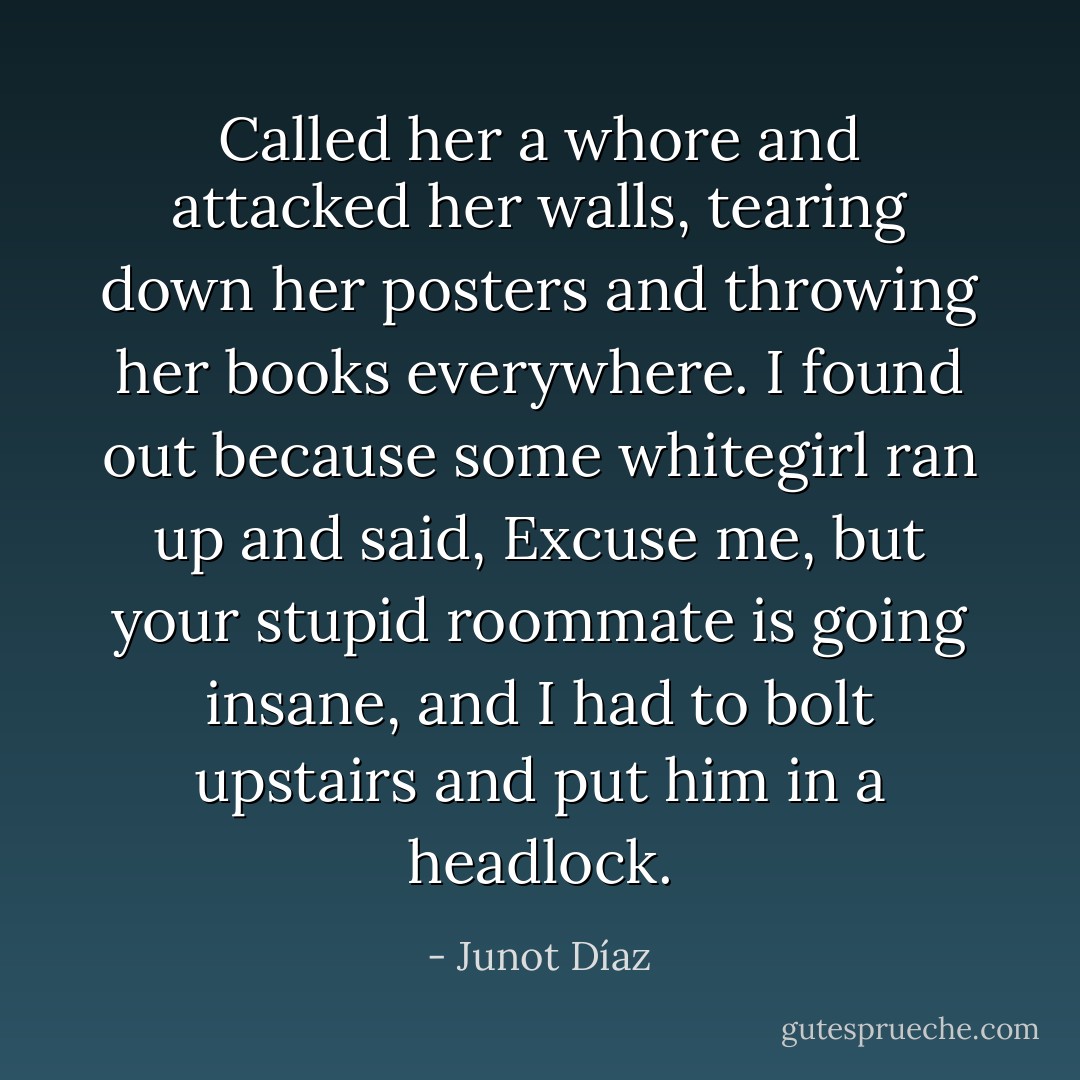 Called her a whore and attacked her walls, tearing down her posters and throwing her books everywhere. I found out because some whitegirl ran up and said, Excuse me, but your stupid roommate is going insane, and I had to bolt upstairs and put him in a headlock. - Junot Díaz