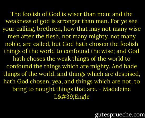 The foolish of God is wiser than men; and the weakness of god is stronger than men. For ye see your calling, brethren, how that may not many wise men after the flesh, not many mighty, not many noble, are called, but God hath chosen the foolish things of the world to confound the wise; and God hath choses the weak things of the world to confound the things which are mighty. And bade things of the world, and things which are despised, hath God chosen, yea, and things which are not, to bring to nought things that are. - Madeleine L'Engle