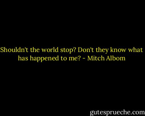 Shouldn't the world stop? Don't they know what has happened to me? - Mitch Albom