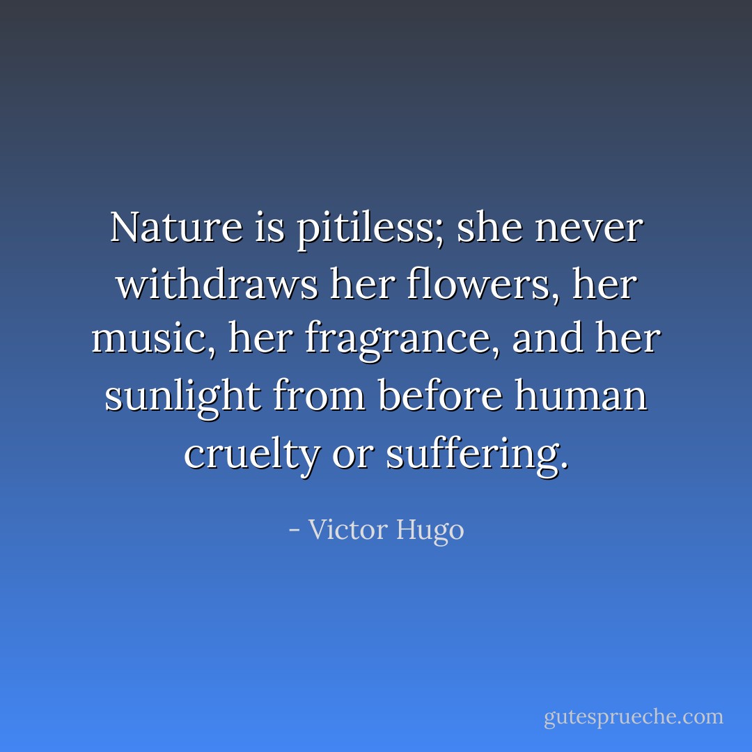 Nature is pitiless; she never withdraws her flowers, her music, her fragrance, and her sunlight from before human cruelty or suffering. - Victor Hugo