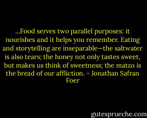 ...Food serves two parallel purposes: it nourishes and it helps you remember. Eating and storytelling are inseparable—the saltwater is also tears; the honey not only tastes sweet, but makes us think of sweetness; the matzo is the bread of our affliction. - Jonathan Safran Foer