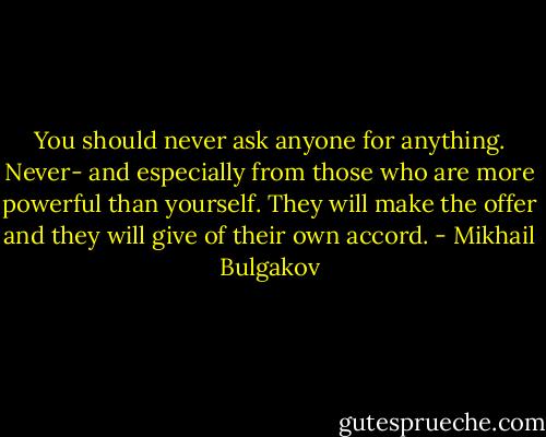 You should never ask anyone for anything. Never- and especially from those who are more powerful than yourself. They will make the offer and they will give of their own accord. - Mikhail Bulgakov