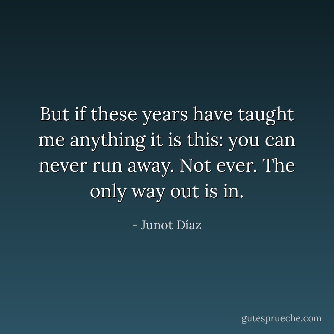 But if these years have taught me anything it is this: you can never run away. Not ever. The only way out is in. - Junot Díaz