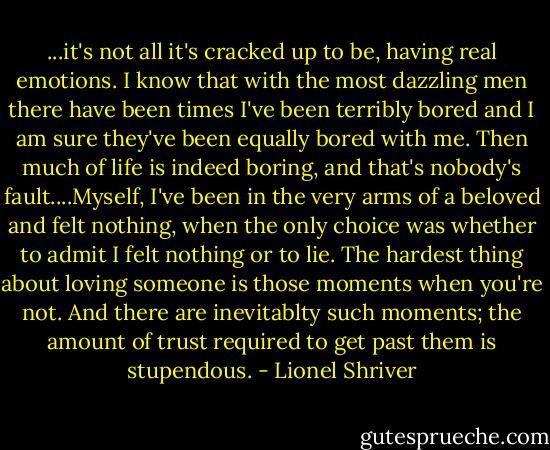 ...it's not all it's cracked up to be, having real emotions. I know that with the most dazzling men there have been times I've been terribly bored and I am sure they've been equally bored with me. Then much of life is indeed boring, and that's nobody's fault....Myself, I've been in the very arms of a beloved and felt nothing, when the only choice was whether to admit I felt nothing or to lie. The hardest thing about loving someone is those moments when you're not. And there are inevitablty such moments; the amount of trust required to get past them is stupendous. - Lionel Shriver