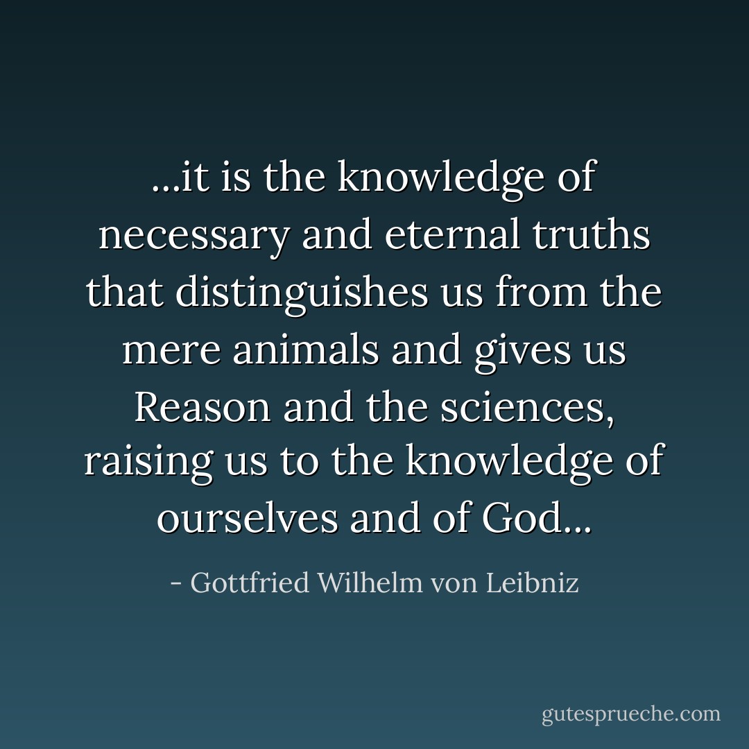 ...it is the knowledge of necessary and eternal truths that distinguishes us from the mere animals and gives us Reason and the sciences, raising us to the knowledge of ourselves and of God... - Gottfried Wilhelm von Leibniz