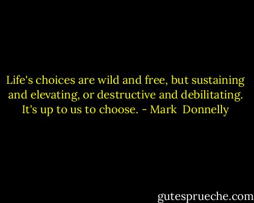 Life's choices are wild and free, but sustaining and elevating, or destructive and debilitating. It's up to us to choose. - Mark  Donnelly