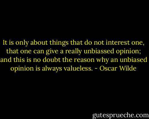 It is only about things that do not interest one, that one can give a really unbiassed opinion; and this is no doubt the reason why an unbiased opinion is always valueless. - Oscar Wilde