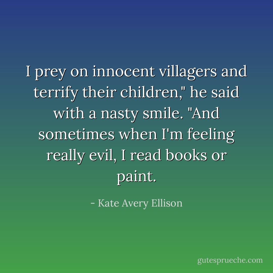 I prey on innocent villagers and terrify their children," he said with a nasty smile. "And sometimes when I'm feeling really evil, I read books or paint. - Kate Avery Ellison